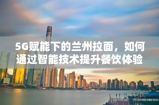 5G赋能下的兰州拉面，如何通过智能技术提升餐饮体验？