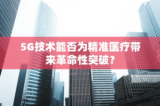 5G技术能否为精准医疗带来革命性突破？