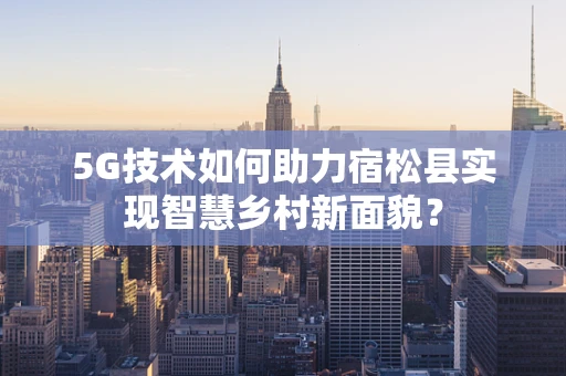 5G技术如何助力宿松县实现智慧乡村新面貌？