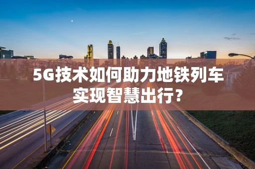 5G技术如何助力地铁列车实现智慧出行？