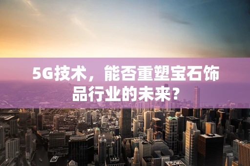 5G技术，能否重塑宝石饰品行业的未来？