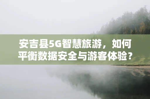 安吉县5G智慧旅游，如何平衡数据安全与游客体验？