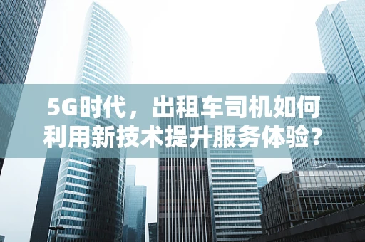 5G时代，出租车司机如何利用新技术提升服务体验？