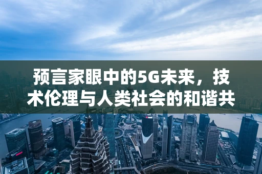 预言家眼中的5G未来，技术伦理与人类社会的和谐共存