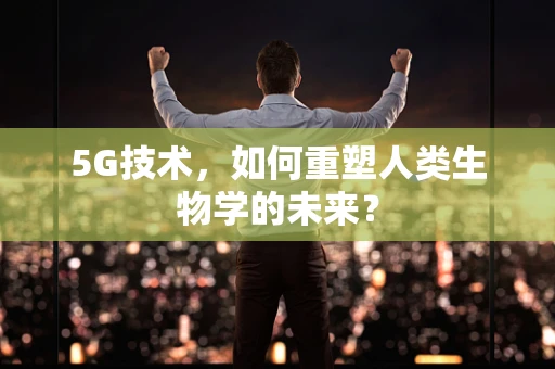 5G技术，如何重塑人类生物学的未来？