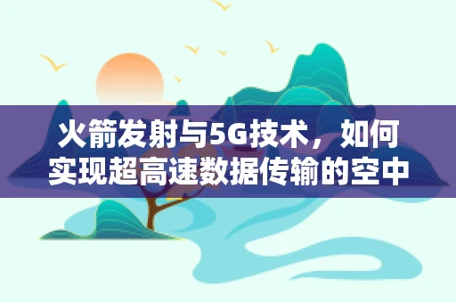 火箭发射与5G技术，如何实现超高速数据传输的空中桥梁？