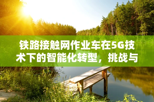 铁路接触网作业车在5G技术下的智能化转型，挑战与机遇？