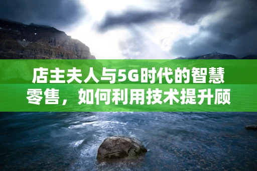 店主夫人与5G时代的智慧零售，如何利用技术提升顾客体验？
