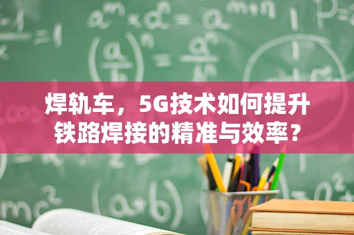 焊轨车，5G技术如何提升铁路焊接的精准与效率？