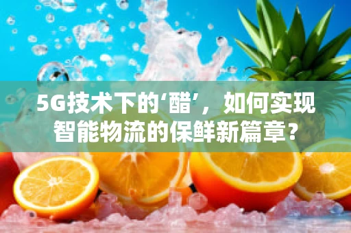 5G技术下的‘醋’，如何实现智能物流的保鲜新篇章？