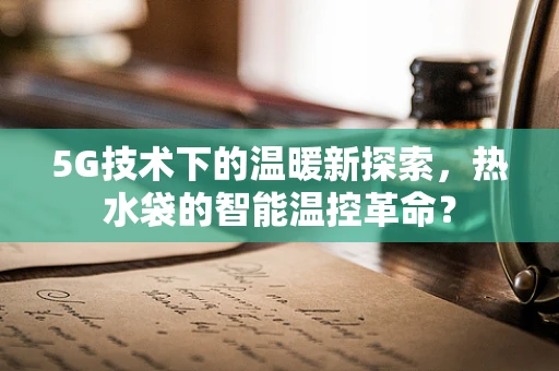 5G技术下的温暖新探索，热水袋的智能温控革命？