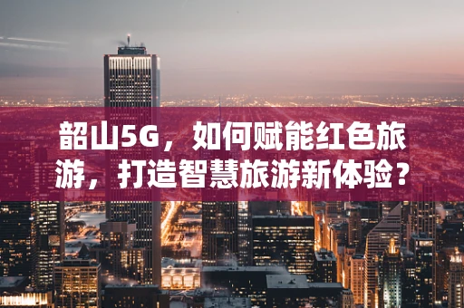 韶山5G，如何赋能红色旅游，打造智慧旅游新体验？