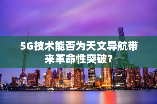 5G技术能否为天文导航带来革命性突破？