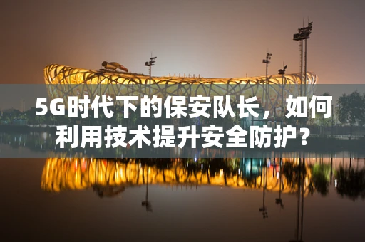 5G时代下的保安队长，如何利用技术提升安全防护？