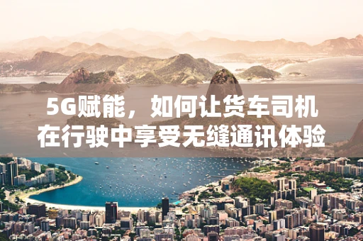 5G赋能，如何让货车司机在行驶中享受无缝通讯体验？
