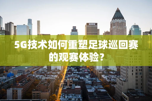 5G技术如何重塑足球巡回赛的观赛体验？