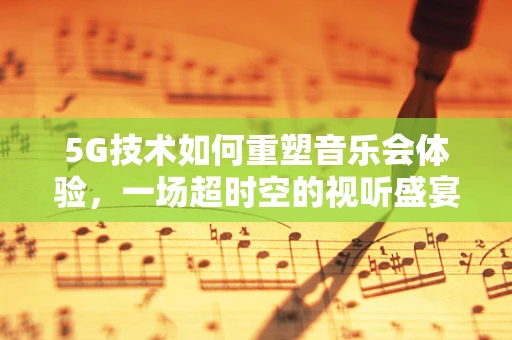 5G技术如何重塑音乐会体验，一场超时空的视听盛宴？