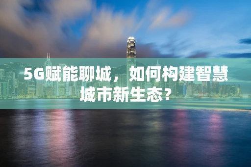 5G赋能聊城，如何构建智慧城市新生态？