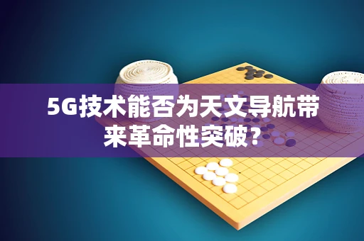 5G技术能否为天文导航带来革命性突破？