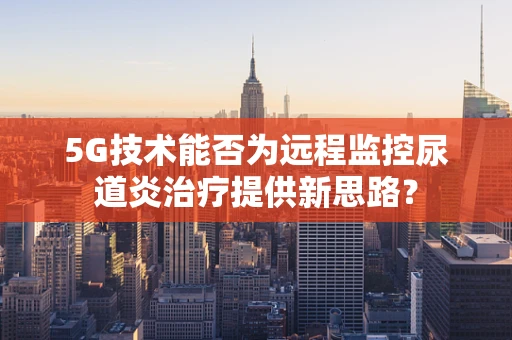 5G技术能否为远程监控尿道炎治疗提供新思路？