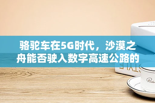 骆驼车在5G时代，沙漠之舟能否驶入数字高速公路的未来？