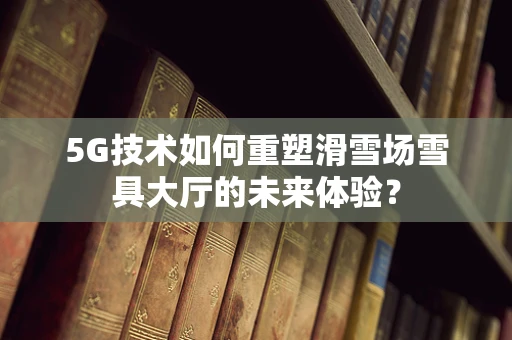 5G技术如何重塑滑雪场雪具大厅的未来体验？