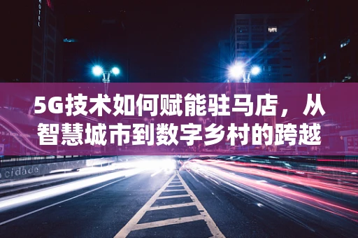 5G技术如何赋能驻马店，从智慧城市到数字乡村的跨越？