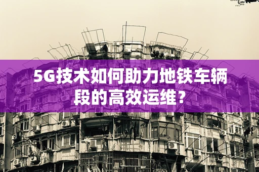5G技术如何助力地铁车辆段的高效运维？