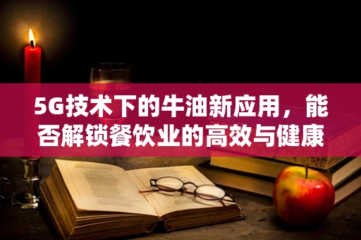 5G技术下的牛油新应用，能否解锁餐饮业的高效与健康新篇章？