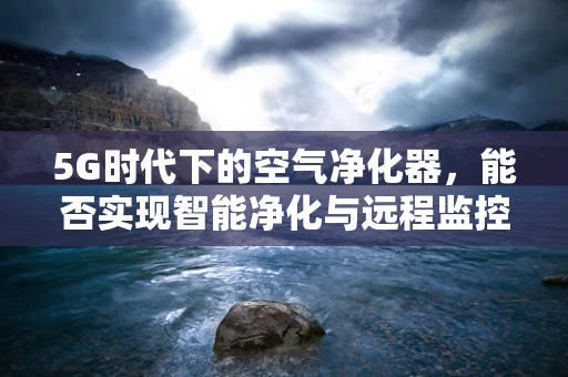 5G时代下的空气净化器，能否实现智能净化与远程监控的完美结合？