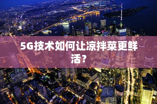 5G技术如何让凉拌菜更鲜活？