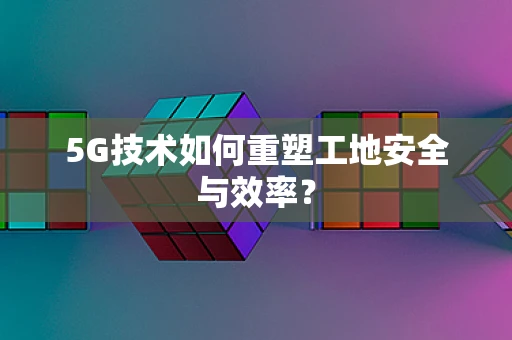 5G技术如何重塑工地安全与效率？
