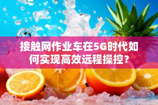 接触网作业车在5G时代如何实现高效远程操控？
