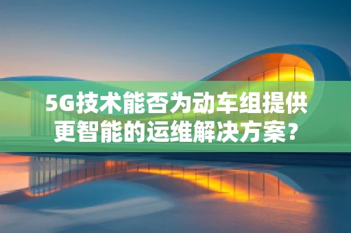 5G技术能否为动车组提供更智能的运维解决方案？