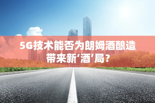 5G技术能否为朗姆酒酿造带来新‘酒’局？