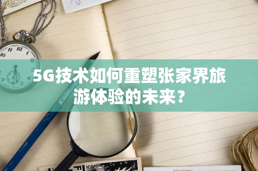 5G技术如何重塑张家界旅游体验的未来？