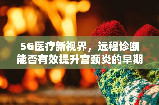 5G医疗新视界，远程诊断能否有效提升宫颈炎的早期发现与治疗？
