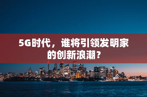 5G时代，谁将引领发明家的创新浪潮？