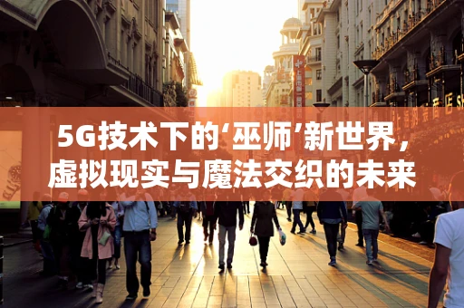 5G技术下的‘巫师’新世界，虚拟现实与魔法交织的未来？