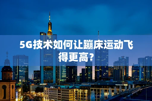 5G技术如何让蹦床运动飞得更高？