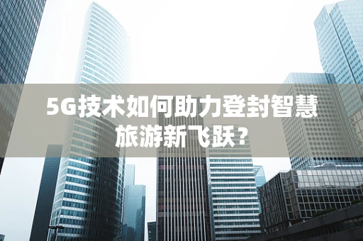 5G技术如何助力登封智慧旅游新飞跃？