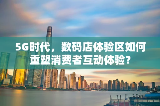 5G时代，数码店体验区如何重塑消费者互动体验？
