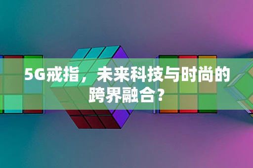 5G戒指，未来科技与时尚的跨界融合？