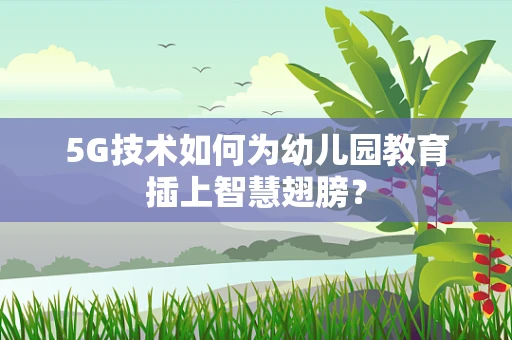 5G技术如何为幼儿园教育插上智慧翅膀？