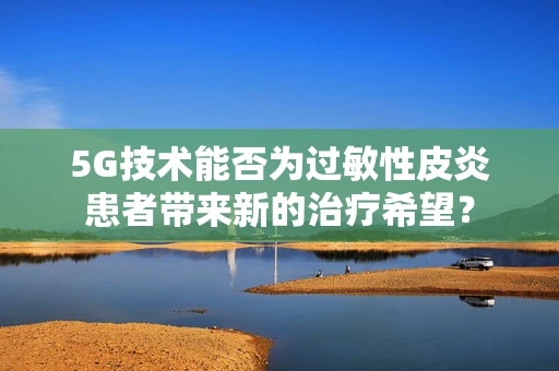 5G技术能否为过敏性皮炎患者带来新的治疗希望？