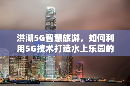洪湖5G智慧旅游，如何利用5G技术打造水上乐园的未来？