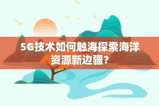 5G技术如何触海探索海洋资源新边疆？