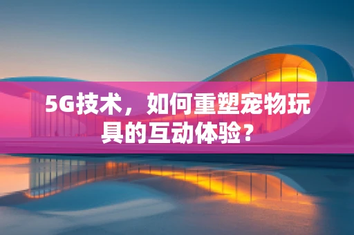 5G技术，如何重塑宠物玩具的互动体验？