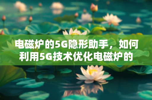 电磁炉的5G隐形助手，如何利用5G技术优化电磁炉的能效与安全？
