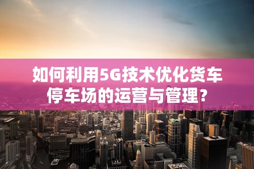 如何利用5G技术优化货车停车场的运营与管理？